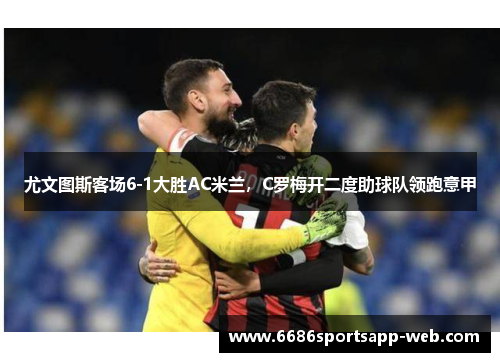 尤文图斯客场6-1大胜AC米兰，C罗梅开二度助球队领跑意甲