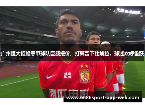 广州恒大拒绝意甲球队巨额报价，打算留下比埃拉，球迷欢呼雀跃