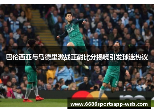 巴伦西亚与马德里激战正酣比分揭晓引发球迷热议